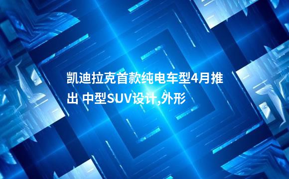 凯迪拉克首款纯电车型4月推出 中型SUV设计,外形